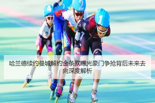 哈兰德续约曼城解约金条款曝光豪门争抢背后未来去向深度解析