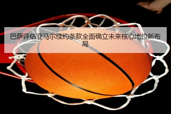 巴萨评估亚马尔续约条款全面确立未来核心地位新布局