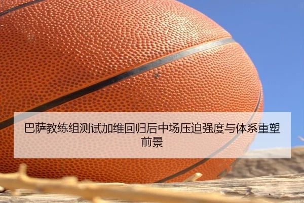 巴萨教练组测试加维回归后中场压迫强度与体系重塑前景