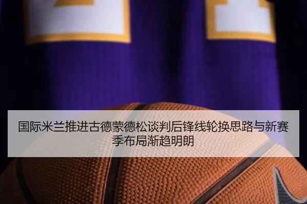 国际米兰推进古德蒙德松谈判后锋线轮换思路与新赛季布局渐趋明朗